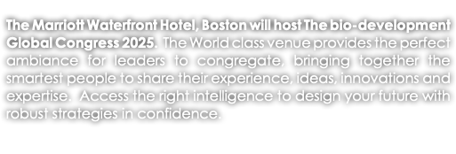 The Marriott Waterfront Hotel, Boston will host The bio-development Global Congress 2025. The World class venue provides the perfect ambiance for leaders to congregate, bringing together the smartest people to share their experience, ideas, innovations and expertise. Access the right intelligence to design your future with robust strategies in confidence. 